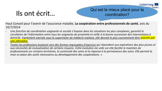 Ils ont écrit…
Haut Conseil pour l’avenir de l’assurance maladie, La coopération entre professionnels de santé, avis du
10/7/2014
- Une fonction de coordination soignante et sociale s’impose dans les situations les plus complexes, garantit la
circulation de l’information entre tous les soignants de proximité et veille à la bonne succession des interventions à
domicile. Egalement exercée sous la supervision du médecin traitant, elle devrait le plus couramment être assurée par
une infirmière.
- Toutes les professions évoluent vers des formes regroupées d’exercice qui répondent aux aspirations des plus jeunes et
aux nécessités de mutualisation de certains moyens. Cette évolution est utile car elle facilite le maintien de
professionnels sur certains territoires, la continuité des soins et la réponse à la permanence des soins. Elle permet la
mise en place des outils nécessaires au développement des coopérations. »
Qui est le mieux placé pour la
coordination?
 