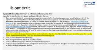 Ils ont écrit
Syndicat National des Infirmiers et Infirmières libéraux, mai 2017
Favoriser la coordination et renforcer le rôle des infirmiers libéraux :
• Dans les années à venir, le nombre de personnes atteintes de maladies chroniques va augmenter considérablement. Le rôle des
infirmiers est ici primordial pour éviter l'hospitalisation, le recours aux urgences, l'éducation et l'évaluation de l'observance.
Néanmoins, de nombreux patients (30 % selon un sondage réalisé en janvier 2017 par le collectif « [im]Patients chroniques et
associés ») sont insatisfaits de leur prise en charge en raison notamment du manque de coordination entre les professionnels de
santé. Par ailleurs, les dispositions actuelles de suivi des malades chroniques semblent ne pas être suffisantes (programmes
d'éducation thérapeutique du patient inadaptés, absence de suivi en cas de chimiothérapie orale, difficultés dans la prise en charge
de la douleur…). D'autant que la coordination du parcours de soins du patient est confiée au seul médecin traitant, la transmission
d'informations par l'établissement de santé du patient est encore bien trop marginale et les échanges entre professionnels de santé
trop rares. Ainsi, il conviendrait de :
• élargir les contours de la coordination réalisée par les infirmières libérales : lien hôpital/ville, lien avec le médico-social, lien avec les
autres professionnels de santé… ainsi que leurs rémunérations spécifiques ;
• créer la notion d’infirmier(e) référent(e) ;
• faire de l’infirmier libéral le pivot de la sortie d’hôpital ;
• créer un acte de suivi clinique infirmier pour les malades chroniques ;
• renforcer la capacité d’intervention des infirmiers libéraux dans l’accompagnement des effets secondaires des chimiothérapies orales
et dans la prise en charge de la douleur.
 