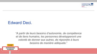 Edward Deci.
“A partir de leurs besoins d’autonomie, de compétence
et de liens humains, les personnes développeront une
volonté de donner aux autres, de répondre à leurs
besoins de manière adéquate.”
 