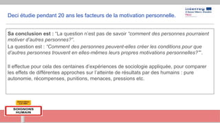 Deci étudie pendant 20 ans les facteurs de la motivation personnelle.
Sa conclusion est : “La question n’est pas de savoir “comment des personnes pourraient
motiver d’autres personnes?”.
La question est : “Comment des personnes peuvent-elles créer les conditions pour que
d’autres personnes trouvent en elles-mêmes leurs propres motivations personnelles?””.
Il effectue pour cela des centaines d’expériences de sociologie appliquée, pour comparer
les effets de différentes approches sur l’atteinte de résultats par des humains : pure
autonomie, récompenses, punitions, menaces, pressions etc.
 