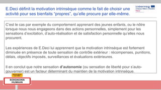 E.Deci définit la motivation intrinsèque comme le fait de choisir une
activité pour ses bienfaits “propres”, qu’elle procure par elle-même.
C’est le cas par exemple du comportement apprenant des jeunes enfants, ou le nôtre
lorsque nous nous engageons dans des actions personnelles, simplement pour les
sensations d’excitation, d’auto-réalisation et de satisfaction personnelle qu’elles nous
procurent.
Les expériences de E.Deci lui apprennent que la motivation intrinsèque est fortement
diminuée en présence de toute sensation de contrôle extérieur : récompenses, punitions,
délais, objectifs imposés, surveillances et évaluations extérieures.
Il en conclut que notre sensation d’autonomie (ou sensation de liberté pour s’auto-
gouverner) est un facteur déterminant du maintien de la motivation intrinsèque.
 