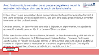 Avec l’autonomie, la sensation de sa propre compétence nourrit la
motivation intrinsèque, ainsi que le besoin de liens humains
E.Deci observe que la sensation d’être personnellement efficient/compétent/performant à
une tâche constitue une satisfaction en soi. Elle peut être assez puissante pour alimenter
toute une carrière professionnelle.
Chez les enfants, on observe cette tendance à explorer, et expérimenter, cet appétit de
nouveauté et de découverte, liés à ce besoin d’être compétent.
Enfin, avec l’autonomie et la compétence, le besoin de liens humains de qualité est mis en
lumière par les recherches de E.Deci comme troisième facteur : “soutenir l’autonomie
signifie entrer en relation avec autrui comme un être humain, digne de soutien, plutôt que
comme un objet qui serait à manipuler en vue de ma propre satisfaction. Cela signifie
adopter sa perspective, et voir le monde de son point de vue à lui.”
 