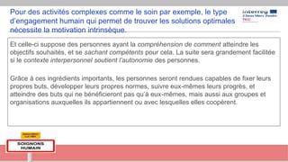 Pour des activités complexes comme le soin par exemple, le type
d’engagement humain qui permet de trouver les solutions optimales
nécessite la motivation intrinsèque.
Et celle-ci suppose des personnes ayant la compréhension de comment atteindre les
objectifs souhaités, et se sachant compétents pour cela. La suite sera grandement facilitée
si le contexte interpersonnel soutient l’autonomie des personnes.
Grâce à ces ingrédients importants, les personnes seront rendues capables de fixer leurs
propres buts, développer leurs propres normes, suivre eux-mêmes leurs progrès, et
atteindre des buts qui ne bénéficieront pas qu’à eux-mêmes, mais aussi aux groupes et
organisations auxquelles ils appartiennent ou avec lesquelles elles coopèrent.
 