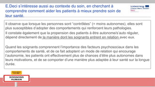 E.Deci s’intéresse aussi au contexte du soin, en cherchant à
comprendre comment aider les patients à mieux prendre soin de
leur santé.
Il observe que lorsque les personnes sont “contrôlées” (= moins autonomes), elles sont
plus susceptibles d’adopter des comportements qui renforcent leurs pathologies.
Il constate également que la propension des patients à être autonome/s’auto réguler,
dépend directement de la manière dont les soignants entrent en relation avec eux.
Quand les soignants comprennent l’importance des facteurs psychosociaux dans les
comportements de santé, et de ce fait adoptent un mode de relation qui encourage
l’autonomie, les patients ont effectivement plus de chances d’être plus autonomes dans
leurs motivations, et de se comporter d’une manière plus adaptée à leur santé sur la longue
durée.
 