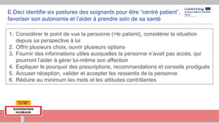E.Deci identifie six postures des soignants pour être “centré patient”,
favoriser son autonomie et l’aider à prendre soin de sa santé
1. Considérer le point de vue la personne (=le patient), considérer la situation
depuis sa perspective à lui
2. Offrir plusieurs choix, ouvrir plusieurs options
3. Fournir des informations utiles auxquelles la personne n’avait pas accès, qui
pourront l’aider à gérer lui-même son affection
4. Expliquer le pourquoi des prescriptions, recommandations et conseils prodigués
5. Accuser réception, valider et accepter les ressentis de la personne
6. Réduire au minimum les mots et les attitudes contrôlantes
 
