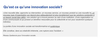 Qu’est ce qu’une innovation sociale?
«Une nouvelle idée, approche ou intervention, un nouveau service, un nouveau produit ou une nouvelle loi, un
nouveau type d’organisation qui répond plus adéquatement et plus durablement que les solutions existantes à
un besoin social bien défini, une solution qui a trouvé preneur au sein d’une institution, d’une organisation ou
d’une communauté et qui produit un bénéfice mesurable pour la collectivité et non pour seulement quelques
individus.
La portée d’une innovation sociale est transformatrice et systémique.
Elle constitue, dans sa créativité inhérente, une rupture avec l’existant. »
Réseau Québecois pour l’innovation sociale.
 