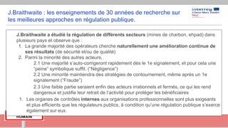 J.Braithwaite : les enseignements de 30 années de recherche sur
les meilleures approches en régulation publique.
- J.Braithwaite a étudié la régulation de différents secteurs (mines de charbon, ehpad) dans
plusieurs pays et observe que :
1. La grande majorité des opérateurs cherche naturellement une amélioration continue de
ses résultats (de sécurité et/ou de qualité)
2. Parmi la minorité des autres acteurs,
- 2.1 Une majorité s’auto-corrigeront rapidement dès le 1e signalement, et pour cela une
“peine” symbolique suffit. (“Négligence”)
- 2.2 Une minorité maintiendra des stratégies de contournement, même après un 1e
signalement (“Fraude”)
2.3 Une faible partie seraient enfin des acteurs irrationnels et fermés, ce qui les rend
dangereux et justifie leur retrait de l’activité pour protéger les bénéficiaires
1. Les organes de contrôles internes aux organisations professionnelles sont plus exigeants
et plus efficients que les régulateurs publics, à condition qu’une régulation publique s’exerce
également sur eux.
 