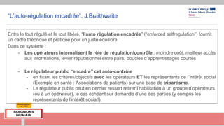 “L’auto-régulation encadrée”. J.Braithwaite
Entre le tout régulé et le tout libéré, “l’auto régulation encadrée” (“enforced selfregulation”) fournit
un cadre théorique et pratique pour un juste équilibre.
Dans ce système :
- Les opérateurs internalisent le rôle de régulation/contrôle : moindre coût, meilleur accès
aux informations, levier réputationnel entre pairs, boucles d’apprentissages courtes
- Le régulateur public “encadre” cet auto-contrôle
- en fixant les critères/objectifs avec les opérateurs ET les représentants de l’intérêt social
(Exemple en santé : Associations de patients) sur une base de tripartisme.
- Le régulateur public peut en dernier ressort retirer l’habilitation à un groupe d’opérateurs
(ou à un opérateur), le cas échéant sur demande d’une des parties (y compris les
représentants de l’intérêt social!).
 
