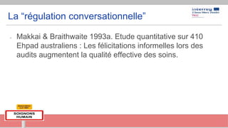 La “régulation conversationnelle”
- Makkai & Braithwaite 1993a. Etude quantitative sur 410
Ehpad australiens : Les félicitations informelles lors des
audits augmentent la qualité effective des soins.
 