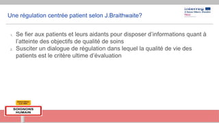 Une régulation centrée patient selon J.Braithwaite?
1. Se fier aux patients et leurs aidants pour disposer d’informations quant à
l’atteinte des objectifs de qualité de soins
2. Susciter un dialogue de régulation dans lequel la qualité de vie des
patients est le critère ultime d’évaluation
 