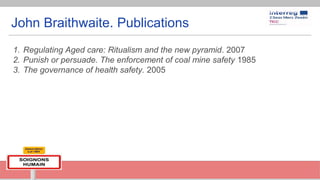 John Braithwaite. Publications
1. Regulating Aged care: Ritualism and the new pyramid. 2007
2. Punish or persuade. The enforcement of coal mine safety 1985
3. The governance of health safety. 2005
 