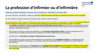 La profession d’infirmier ou d’infirmière
CODE DE LA SANTE PUBLIQUE : Article R. 4311-2 du Décret n° 2004-802 du 29 juillet 2004
Les soins infirmiers, préventifs, curatifs ou palliatifs, intègrent qualité technique et qualité des relations avec le malade.
Ils sont réalisés en tenant compte de l'évolution des sciences et des techniques.
Ils ont pour objet, dans le respect des droits de la personne, dans le souci de son éducation à la santé et en tenant compte de
la personnalité de celle-ci dans ses composantes physiologique, psychologique, économique, sociale et culturelle :
- De protéger, maintenir, restaurer et promouvoir la santé physique et mentale des personnes ou l'autonomie de leurs
fonctions vitales physiques et psychiques en vue de favoriser leur maintien, leur insertion ou leur réinsertion dans leur
cadre de vie familial ou social ;
- De concourir à la mise en place de méthodes et au recueil des informations utiles aux autres professionnels, et
notamment aux médecins pour poser leur diagnostic et évaluer l'effet de leurs prescriptions ;
- De participer à l'évaluation du degré de dépendance des personnes ;
- De contribuer à la mise en oeuvre des traitements en participant à la surveillance clinique et à l'application des
prescriptions médicales contenues, le cas échéant, dans des protocoles établis à l'initiative du ou des médecins
prescripteurs ;
- De participer à la prévention, à l'évaluation et au soulagement de la douleur et de la détresse physique et psychique
des personnes, particulièrement en fin de vie au moyen des soins palliatifs, et d'accompagner, en tant que de besoin,
leur entourage.
5
 