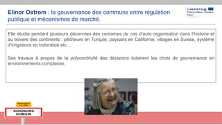 Elinor Ostrom : la gouvernance des communs entre régulation
publique et mécanismes de marché.
Elle étudie pendant plusieurs décennies des centaines de cas d’auto organisation dans l’histoire et
au travers des continents : pêcheurs en Turquie, paysans en Californie, villages en Suisse, système
d’irrigations en Indonésie etc...
Ses travaux à propos de la polycentricité des décisions éclairent les choix de gouvernance en
environnements complexes.
 