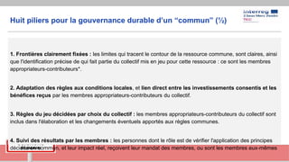 Huit piliers pour la gouvernance durable d’un “commun” (½)
1. Frontières clairement fixées : les limites qui tracent le contour de la ressource commune, sont claires, ainsi
que l'identification précise de qui fait partie du collectif mis en jeu pour cette ressource : ce sont les membres
appropriateurs-contributeurs*.
2. Adaptation des règles aux conditions locales, et lien direct entre les investissements consentis et les
bénéfices reçus par les membres appropriateurs-contributeurs du collectif.
3. Règles du jeu décidées par choix du collectif : les membres appropriateurs-contributeurs du collectif sont
inclus dans l'élaboration et les changements éventuels apportés aux règles communes.
4. Suivi des résultats par les membres : les personnes dont le rôle est de vérifier l'application des principes
décidés en commun, et leur impact réel, reçoivent leur mandat des membres, ou sont les membres eux-mêmes
 
