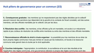 Huit piliers de gouvernance pour un commun (2/2)
5.. Conséquences graduées : les membres qui ne respecteraient pas des règles décidées par le collectif
peuvent recevoir des sanctions (qui dépendent de la gravité et du contexte de l'écart constaté), soit des autres
membres, soit des officiels mandatés par le collectif, soit par les deux.
6. Résolution des conflits : les membres, et les officiels qu'ils ont mandatés, ont accès à un mécanisme
rapide et peu coûteux de résolution de conflits entre membres ou entre des membres et des officiels mandatés.
7. Reconnaissance officielle du droit à s'auto-organiser : la possibilité pour les membres de se doter de
leurs propres règles communes n'est pas remise en cause par les institutions, et l'accès à la ressource
commune reste garanti dans la durée par le droit applicable.
8. Couches imbriquées : l'appropriation, la contribution, la surveillance et le suivi des résultats et de
l'application des règles communes, et la gouvernance (décision à propos des règles communes) sont des
 