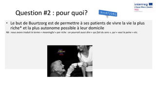 Question #2 : pour quoi?
• Le but de Buurtzorg est de permettre à ses patients de vivre la vie la plus
riche* et la plus autonome possible à leur domicile
Nb : nous avons traduit le terme « meaningful » par riche : on pourrait aussi dire « qui fait du sens », qui « vaut la peine » etc.
 