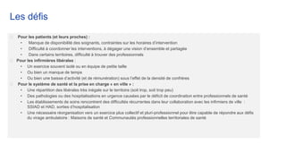 Les défis
⮚ Pour les patients (et leurs proches) :
• Manque de disponibilité des soignants, contraintes sur les horaires d’intervention
• Difficulté à coordonner les interventions, à dégager une vision d’ensemble et partagée
• Dans certains territoires, difficulté à trouver des professionnels
⮚ Pour les infirmières libérales :
• Un exercice souvent isolé ou en équipe de petite taille
• Ou bien un manque de temps
• Ou bien une baisse d’activité (et de rémunération) sous l’effet de la densité de confrères
⮚ Pour le système de santé et la prise en charge « en ville » :
• Une répartition des libérales très inégale sur le territoire (soit trop, soit trop peu)
• Des pathologies ou des hospitalisations en urgence causées par le déficit de coordination entre professionnels de santé
• Les établissements de soins rencontrent des difficultés récurrentes dans leur collaboration avec les infirmiers de ville :
SSIAD et HAD, sorties d’hospitalisation
• Une nécessaire réorganisation vers un exercice plus collectif et pluri-professionnel pour être capable de répondre aux défis
du virage ambulatoire : Maisons de santé et Communautés professionnelles territoriales de santé
 