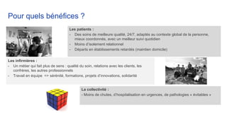 Les infirmières :
- Un métier qui fait plus de sens : qualité du soin, relations avec les clients, les
confrères, les autres professionnels
- Travail en équipe => sérénité, formations, projets d’innovations, solidarité
Pour quels bénéfices ?
Les patients :
- Des soins de meilleure qualité, 24/7, adaptés au contexte global de la personne,
mieux coordonnés, avec un meilleur suivi quotidien
- Moins d’isolement relationnel
- Départs en établissements retardés (maintien domicile)
La collectivité :
- Moins de chutes, d’hospitalisation en urgences, de pathologies « évitables »
 