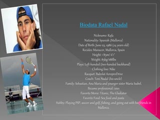 Biodata Rafael Nadal
Nickname: Rafa
Nationality: Spanish (Mallorca)
Date of Birth: June 03, 1986 (24 years old)
Recides: Manacor, Mallorca, Spain
Height: 1'85m/ 6'1"
Weight: 85kg/188lbs
Plays: Left-handed (two-handed backhand)
Clothing line: Nike
Racquet: Babolat AeroproDrive
Coach: Toni Nadal (his uncle)
Family: Sebastian, Ana Maria and younger sister Maria Isabel.
Became professional: 2001
Favorite Movie: Titanic, The Gladiator
Favorite Food: Sea food and pasta
Hobby: Playing PSP, soccer and golf, fishing, and going out with his friends in
Mallorca.
 