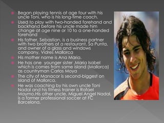  Began playing tennis at age four with his
uncle Toni, who is his long-time coach.
 Used to play with two-handed forehand and
backhand before his uncle made him
change at age nine or 10 to a one-handed
forehand
 His father, Sebastian, is a business partner
with two brothers of a restaurant, Sa Punta,
and owner of a glass and windows
company, Vidres Mallorca
 His mother name is Ana Maria.
 He has one younger sister ,Maria Isabel
which is comes from same island (Mallorca)
as countryman Carlos Moya
 The city of Manacor is second-biggest on
island of Mallorca.
 He was coaching by his own uncle Toni
Nadal and his fitness trainer is Rafael
Maymo.His other uncle, Miguel Angel Nadal,
is a former professional soccer at FC
Barcelona.
 