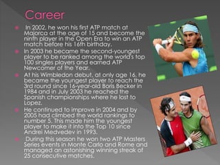  In 2002, he won his first ATP match at
Majorca at the age of 15 and become the
ninth player in the Open Era to win an ATP
match before his 16th birthday.
 In 2003 he became the second-youngest
player to be ranked among the world's top
100 singles players and earned ATP
Newcomer of the Year.
 At his Wimbledon debut, at only age 16, he
became the youngest player to reach the
3rd round since 16-year-old Boris Becker in
1984 and in July 2003 he reached the
Spanish championships where he lost to
Lopez.
 He continued to improve in 2004 and by
2005 had climbed the world rankings to
number 5. This made him the youngest
player to make it into the Top 10 since
Andrei Medvedev in 1993.
 During this season he won two ATP Masters
Series events in Monte Carlo and Rome and
managed an astonishing winning streak of
25 consecutive matches.
 