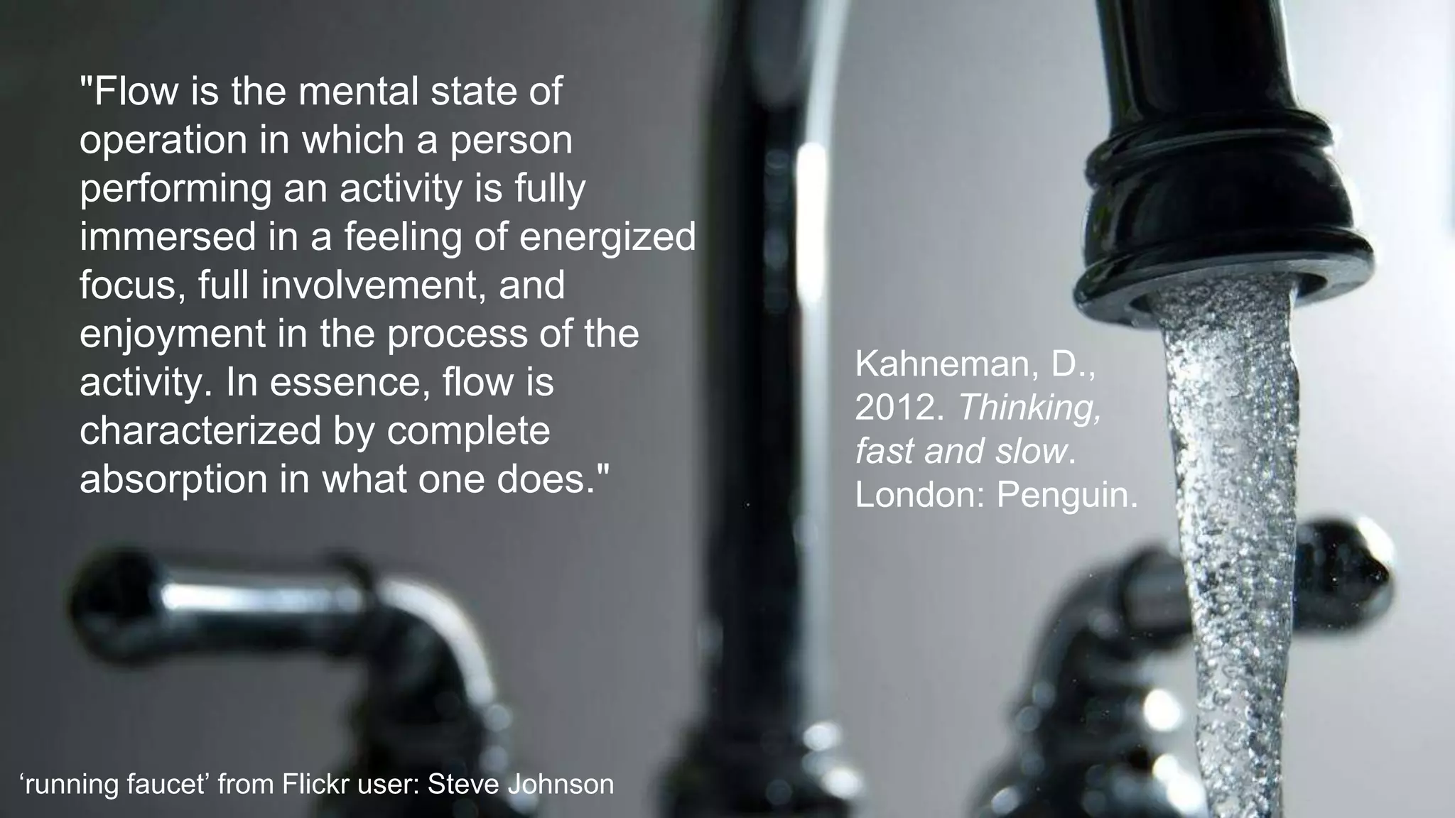 "Flow is the mental state of
operation in which a person
performing an activity is fully
immersed in a feeling of energized
focus, full involvement, and
enjoyment in the process of the
activity. In essence, flow is
characterized by complete
absorption in what one does."
Kahneman, D.,
2012. Thinking,
fast and slow.
London: Penguin.
‘running faucet’ from Flickr user: Steve Johnson
 