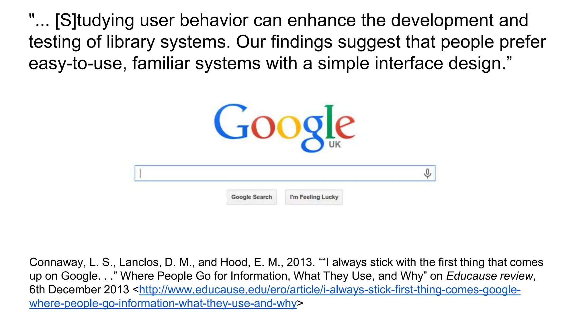 "... [S]tudying user behavior can enhance the development and
testing of library systems. Our findings suggest that people prefer
easy-to-use, familiar systems with a simple interface design.”
Connaway, L. S., Lanclos, D. M., and Hood, E. M., 2013. ““I always stick with the first thing that comes
up on Google. . .” Where People Go for Information, What They Use, and Why” on Educause review,
6th December 2013 <http://www.educause.edu/ero/article/i-always-stick-first-thing-comes-google-
where-people-go-information-what-they-use-and-why>
 