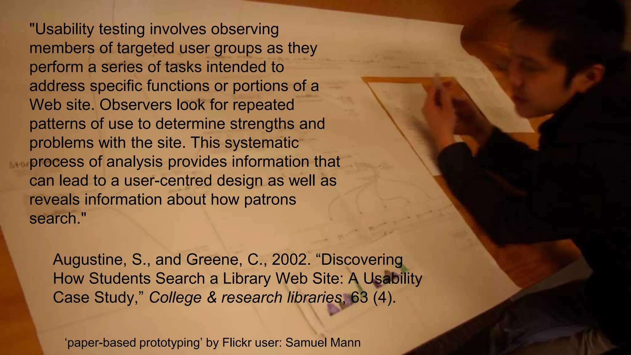 "Usability testing involves observing
members of targeted user groups as they
perform a series of tasks intended to
address specific functions or portions of a
Web site. Observers look for repeated
patterns of use to determine strengths and
problems with the site. This systematic
process of analysis provides information that
can lead to a user-centred design as well as
reveals information about how patrons
search."
Augustine, S., and Greene, C., 2002. “Discovering
How Students Search a Library Web Site: A Usability
Case Study,” College & research libraries, 63 (4).
‘paper-based prototyping’ by Flickr user: Samuel Mann
 