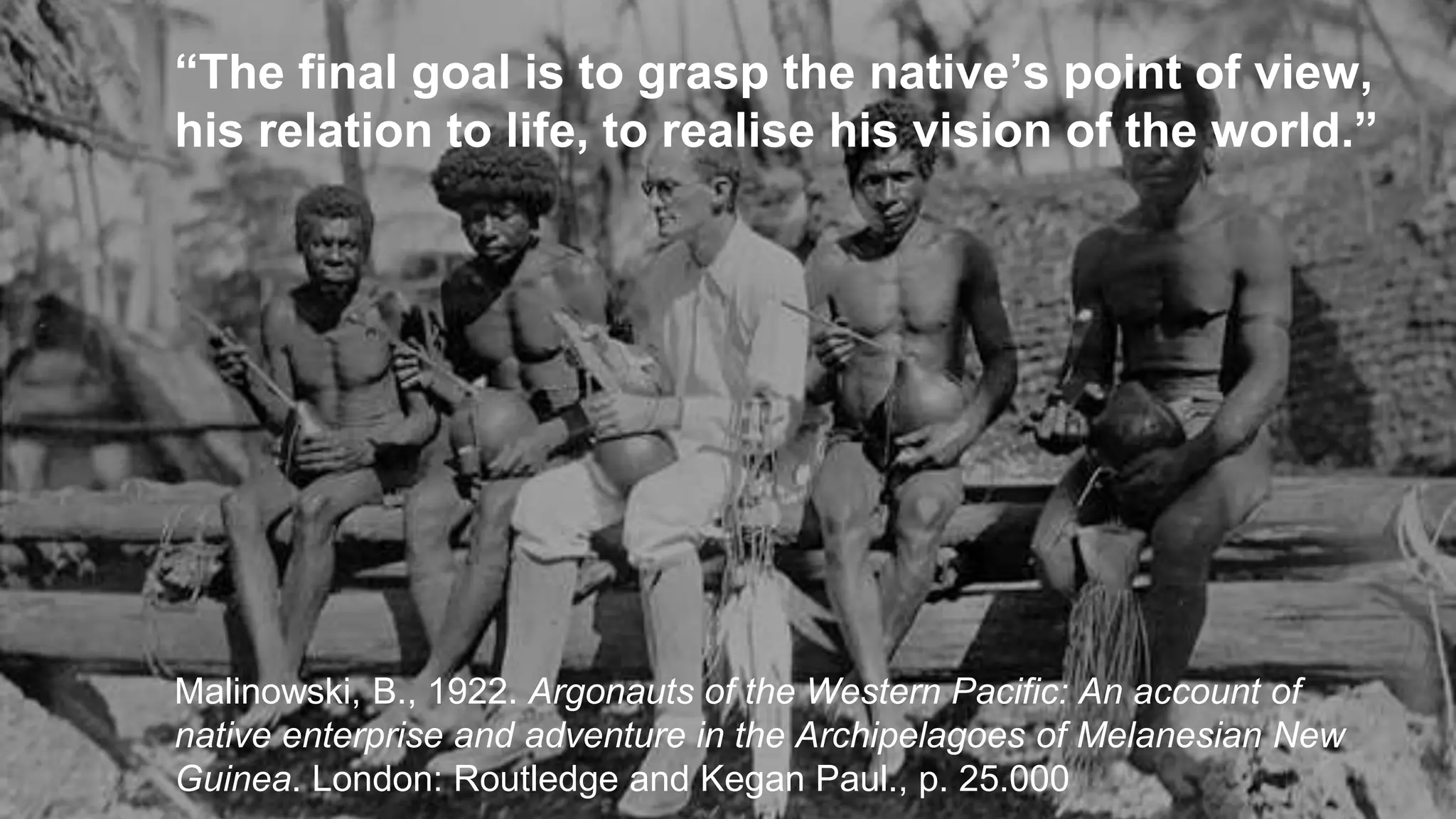 “The final goal is to grasp the native’s point of view,
his relation to life, to realise his vision of the world.”
Malinowski, B., 1922. Argonauts of the Western Pacific: An account of
native enterprise and adventure in the Archipelagoes of Melanesian New
Guinea. London: Routledge and Kegan Paul., p. 25.000
 