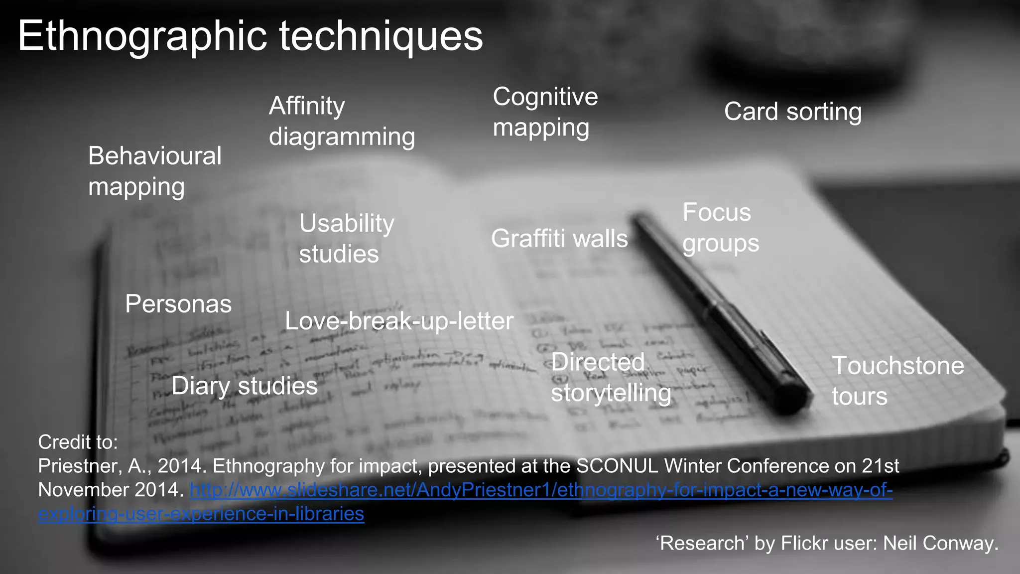 Ethnographic techniques
Credit to:
Priestner, A., 2014. Ethnography for impact, presented at the SCONUL Winter Conference on 21st
November 2014. http://www.slideshare.net/AndyPriestner1/ethnography-for-impact-a-new-way-of-
exploring-user-experience-in-libraries
Behavioural
mapping
Cognitive
mapping
Diary studies
Usability
studies
Focus
groups
Affinity
diagramming
Card sorting
Directed
storytelling
Touchstone
tours
Love-break-up-letter
Graffiti walls
Personas
‘Research’ by Flickr user: Neil Conway.
 
