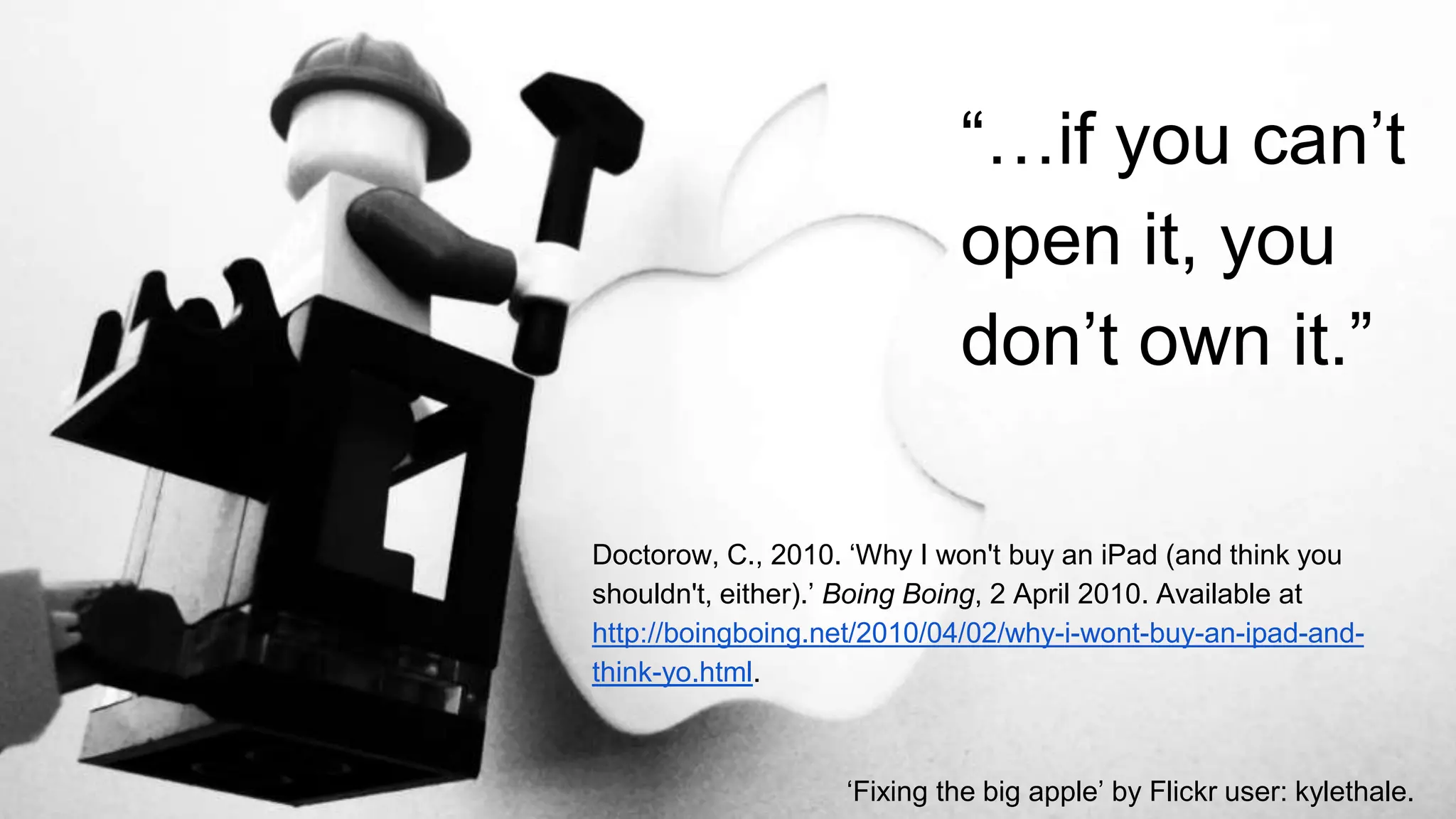 “…if you can’t
open it, you
don’t own it.”
Doctorow, C., 2010. ‘Why I won't buy an iPad (and think you
shouldn't, either).’ Boing Boing, 2 April 2010. Available at
http://boingboing.net/2010/04/02/why-i-wont-buy-an-ipad-and-
think-yo.html.
‘Fixing the big apple’ by Flickr user: kylethale.
 