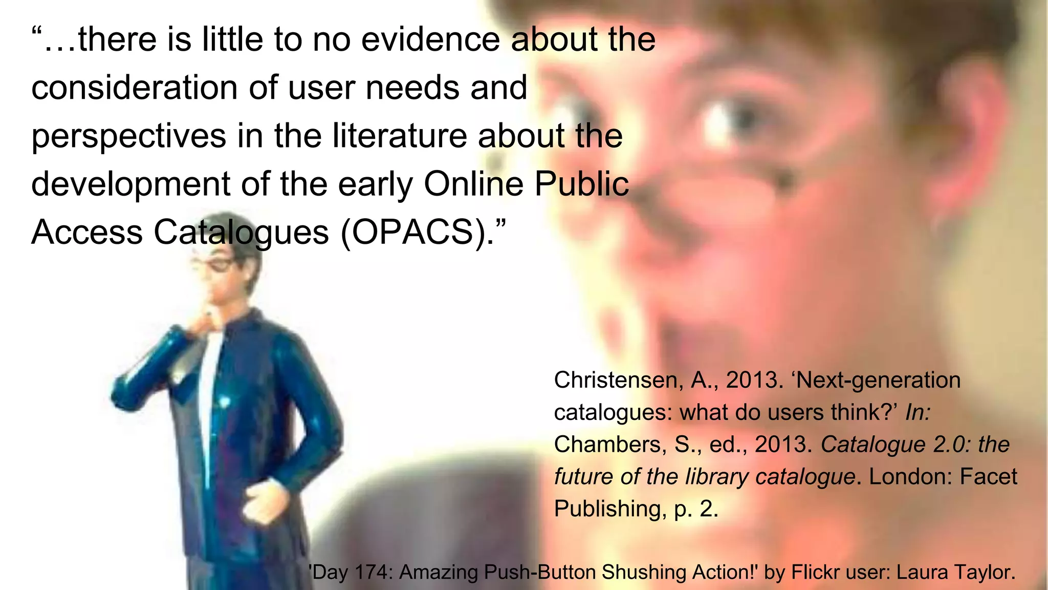 ‘Citation needed’ from Flickr user: futureatlas.com
“…there is little to no evidence about the
consideration of user needs and
perspectives in the literature about the
development of the early Online Public
Access Catalogues (OPACS).”
Christensen, A., 2013. ‘Next-generation
catalogues: what do users think?’ In:
Chambers, S., ed., 2013. Catalogue 2.0: the
future of the library catalogue. London: Facet
Publishing, p. 2.
'Day 174: Amazing Push-Button Shushing Action!' by Flickr user: Laura Taylor.
 