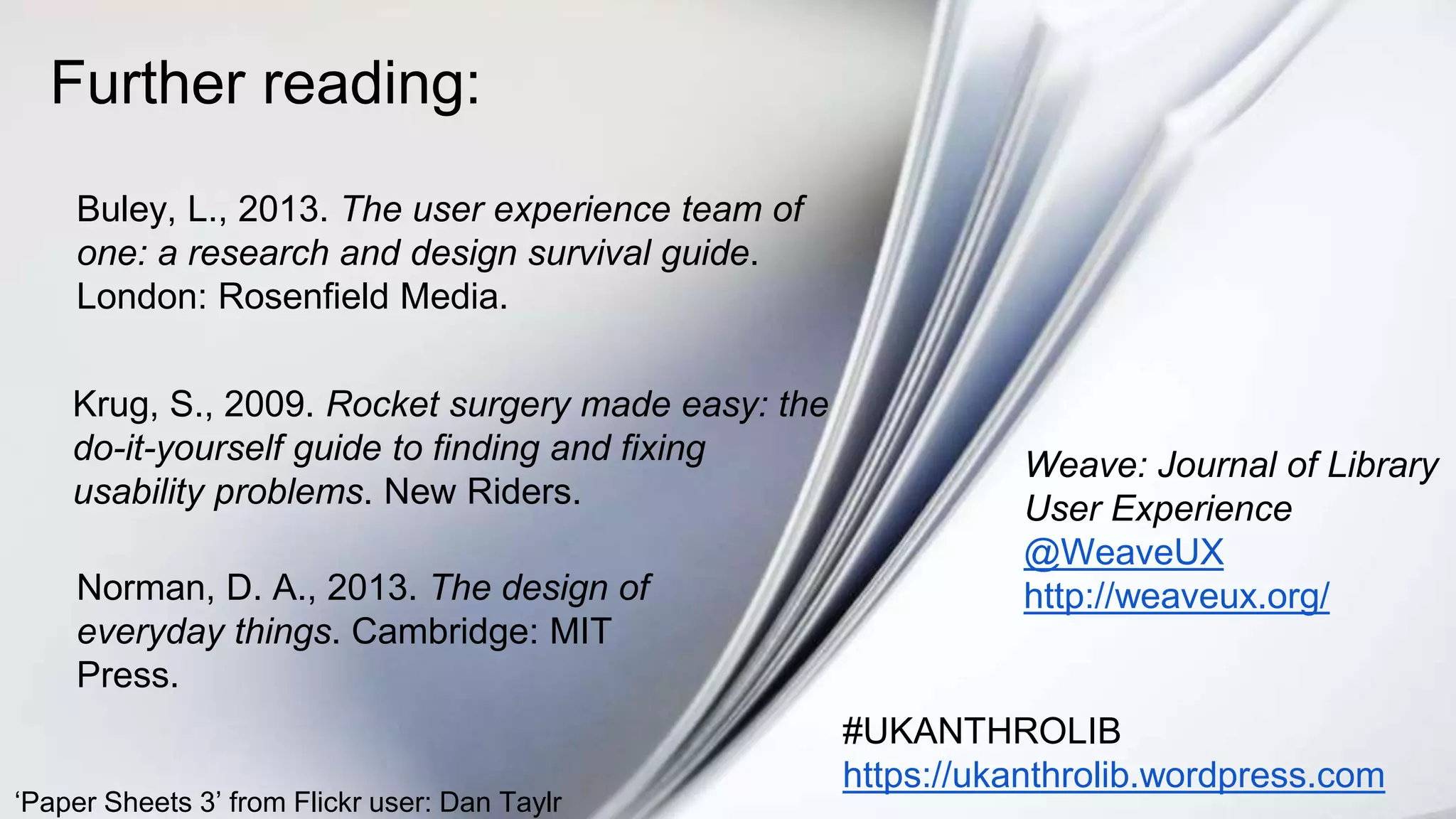 Further reading:
Buley, L., 2013. The user experience team of
one: a research and design survival guide.
London: Rosenfield Media.
#UKANTHROLIB
https://ukanthrolib.wordpress.com
Weave: Journal of Library
User Experience
@WeaveUX
http://weaveux.org/
Krug, S., 2009. Rocket surgery made easy: the
do-it-yourself guide to finding and fixing
usability problems. New Riders.
Norman, D. A., 2013. The design of
everyday things. Cambridge: MIT
Press.
‘Paper Sheets 3’ from Flickr user: Dan Taylr
 