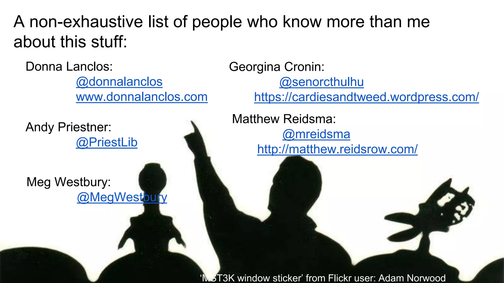 A non-exhaustive list of people who know more than me
about this stuff:
Donna Lanclos:
@donnalanclos
www.donnalanclos.com
Andy Priestner:
@PriestLib
Meg Westbury:
@MegWestbury
Georgina Cronin:
@senorcthulhu
https://cardiesandtweed.wordpress.com/
Matthew Reidsma:
@mreidsma
http://matthew.reidsrow.com/
‘MST3K window sticker’ from Flickr user: Adam Norwood
 