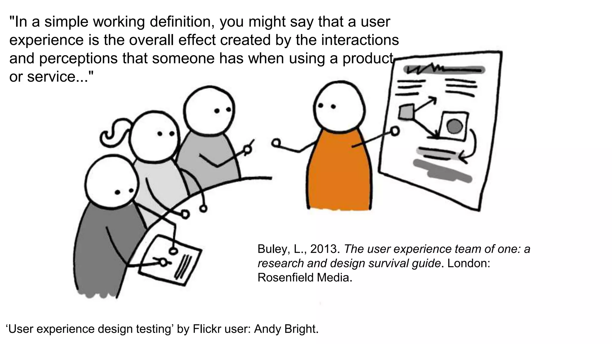 "In a simple working definition, you might say that a user
experience is the overall effect created by the interactions
and perceptions that someone has when using a product
or service..."
Buley, L., 2013. The user experience team of one: a
research and design survival guide. London:
Rosenfield Media.
‘User experience design testing’ by Flickr user: Andy Bright.
 