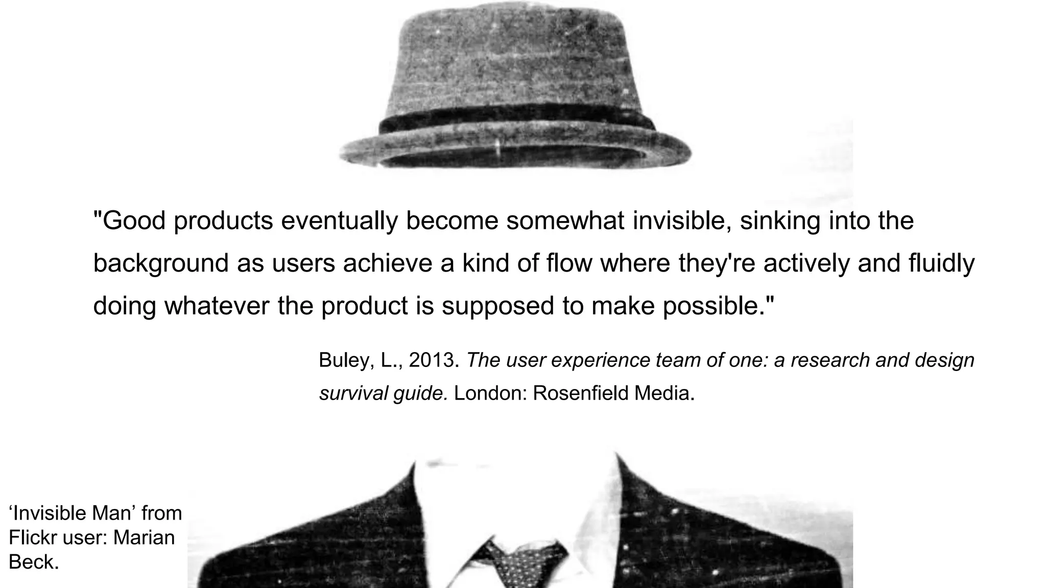 "Good products eventually become somewhat invisible, sinking into the
background as users achieve a kind of flow where they're actively and fluidly
doing whatever the product is supposed to make possible."
Buley, L., 2013. The user experience team of one: a research and design
survival guide. London: Rosenfield Media.
‘Invisible Man’ from
Flickr user: Marian
Beck.
 