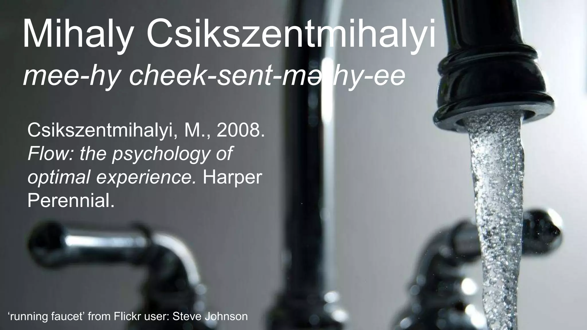 ‘running faucet’ from Flickr user: Steve Johnson
Mihaly Csikszentmihalyi
mee-hy cheek-sent-mə-hy-ee
Csikszentmihalyi, M., 2008.
Flow: the psychology of
optimal experience. Harper
Perennial.
 
