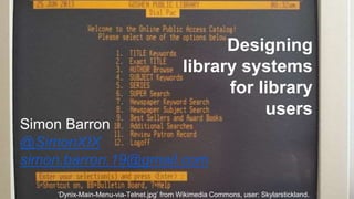 Designing
library systems
for library
users
Simon Barron
@SimonXIX
simon.barron.19@gmail.com
‘Dynix-Main-Menu-via-Telnet.jpg’ from Wikimedia Commons, user: Skylarstickland.
 