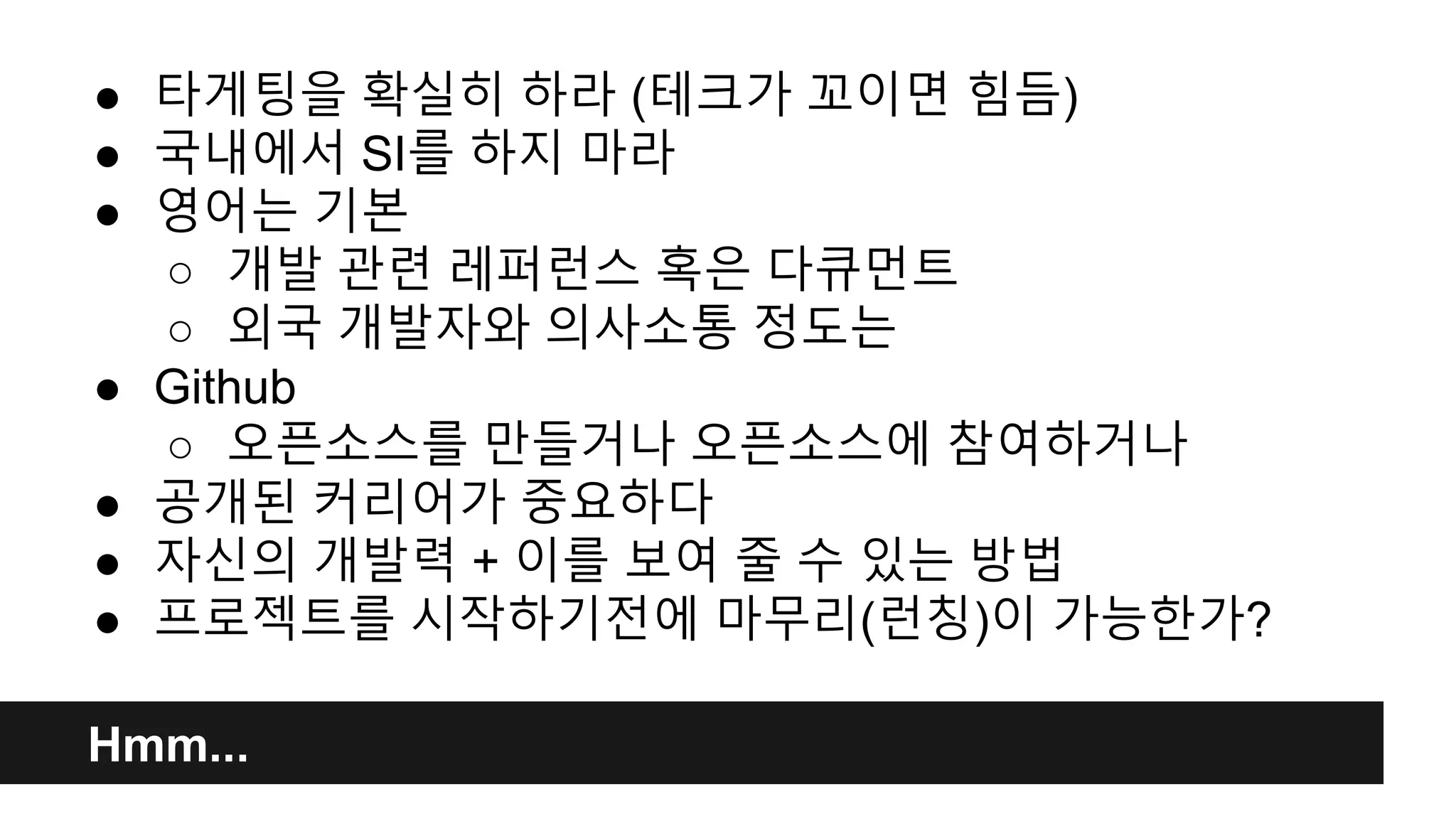 ● 타게팅을 확실히 하라 (테크가 꼬이면 힘듬) 
● 국내에서 SI를 하지 마라 
● 영어는 기본 
○ 개발 관련 레퍼런스 혹은 다큐먼트 
○ 외국 개발자와 의사소통 정도는 
● Github 
○ 오픈소스를 만들거나 오픈소스에 참여하거나 
● 공개된 커리어가 중요하다 
● 자신의 개발력 + 이를 보여 줄 수 있는 방법 
● 프로젝트를 시작하기전에 마무리(런칭)이 가능한가? 
Hmm... 
 