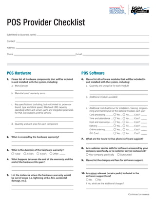 POS Hardware 
1. Please list all hardware components that will be included 
in and installed with the system, including: 
a. Manufacturer 
___________________________________________________ 
b. Manufacturers’ warranty terms 
___________________________________________________ 
___________________________________________________ 
c. Key specifications (including, but not limited to, processor 
brand, type and clock speed, RAM and HDD capacity, 
operating system and version, ports and integrated peripherals 
for POS workstations and file servers) 
___________________________________________________ 
___________________________________________________ 
d. Quantity and unit price for each component 
___________________________________________________ 
___________________________________________________ 
2. What is covered by the hardware warranty? 
______________________________________________________ 
______________________________________________________ 
3. What is the duration of the hardware warranty? 
1 year 2 years 3 years Other: _____ 
4. What happens between the end of the warranty and the 
end of the hardware life span? 
______________________________________________________ 
______________________________________________________ 
5. List the instances where the hardware warranty would 
be out of scope (i.e. lightning strike, fire, accidental 
damage, etc.). 
______________________________________________________ 
______________________________________________________ 
POS Software 
6. Please list all software modules that will be included in 
and installed with the system, including: 
a. Quantity and unit price for each module 
___________________________________________________ 
___________________________________________________ 
b. Additional modules available 
___________________________________________________ 
___________________________________________________ 
c. Additional costs I will incur for installation, training, program-ming 
and maintenance of the optional modules each year: 
Card processing............. Yes.... No......... Cost?: _____ 
Time and attendance..... Yes.... No......... Cost?: _____ 
Host and reservation...... Yes.... No......... Cost?: _____ 
Delivery.......................... Yes.... No......... Cost?: _____ 
Online ordering.............. Yes.... No......... Cost?: _____ 
Gift Card........................ Yes.... No......... Cost?: _____ 
7. What are the hours for live phone software support? 
______________________________________________________ 
8. Are customer service calls for software answered by your 
company specifically, or is customer service outsourced? 
Your company specifically Outsourced 
9. Please list the charges and fees for software support. 
______________________________________________________ 
______________________________________________________ 
10. Are minor releases (service packs) included in the 
software support fees? 
Yes No 
If no, what are the additional charges? 
______________________________________________________ 
POS Provider Checklist 
Submitted to (business name):___________________________________________________________________________________________________ 
Contact:_____________________________________________________________________________________________________________________ 
Address:_____________________________________________________________________________________________________________________ 
Phone:_______________________________________________________E-mail:___________________________________________________________ 
Continued on reverse 
 