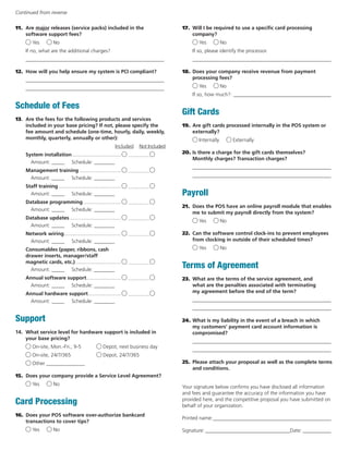 11. Are major releases (service packs) included in the 
software support fees? 
Yes No 
If no, what are the additional charges? 
______________________________________________________ 
12. How will you help ensure my system is PCI compliant? 
______________________________________________________ 
______________________________________________________ 
Schedule of Fees 
13. Are the fees for the following products and services 
included in your base pricing? If not, please specify the 
fee amount and schedule (one-time, hourly, daily, weekly, 
monthly, quarterly, annually or other): 
Included Not Included 
System installation................................... ................ 
Amount: _____ Schedule: ________ 
Management training.............................. ................ 
Amount: _____ Schedule: ________ 
Staff training............................................. ................ 
Amount: _____ Schedule: ________ 
Database programming........................... ................ 
Amount: _____ Schedule: ________ 
Database updates..................................... ................ 
Amount: _____ Schedule: ________ 
Network wiring......................................... ................ 
Amount: _____ Schedule: ________ 
Consumables (paper, ribbons, cash 
drawer inserts, manager/staff 
magnetic cards, etc.)................................. ................ 
Amount: _____ Schedule: ________ 
Annual software support......................... ................ 
Amount: _____ Schedule: ________ 
Annual hardware support........................ ................ 
Amount: _____ Schedule: ________ 
Support 
14. What service level for hardware support is included in 
your base pricing? 
On-site, Mon.-Fri., 9-5 Depot, next business day 
On-site, 24/7/365 Depot, 24/7/365 
Other _______________ 
15. Does your company provide a Service Level Agreement? 
Yes No 
Card Processing 
16. Does your POS software over-authorize bankcard 
transactions to cover tips? 
Yes No 
17. Will I be required to use a specific card processing 
company? 
Yes No 
If so, please identify the processor. 
______________________________________________________ 
18. Does your company receive revenue from payment 
processing fees? 
Yes No 
If so, how much?:_______________________________________ 
Gift Cards 
19. Are gift cards processed internally in the POS system or 
externally? 
Internally Externally 
20. Is there a charge for the gift cards themselves? 
Monthly charges? Transaction charges? 
______________________________________________________ 
______________________________________________________ 
Payroll 
21. Does the POS have an online payroll module that enables 
me to submit my payroll directly from the system? 
Yes No 
22. Can the software control clock-ins to prevent employees 
from clocking in outside of their scheduled times? 
Yes No 
Terms of Agreement 
23. What are the terms of the service agreement, and 
what are the penalties associated with terminating 
my agreement before the end of the term? 
______________________________________________________ 
______________________________________________________ 
24. What is my liability in the event of a breach in which 
my customers’ payment card account information is 
compromised? 
______________________________________________________ 
______________________________________________________ 
25. Please attach your proposal as well as the complete terms 
and conditions. 
Your signature below confirms you have disclosed all information 
and fees and guarantee the accuracy of the information you have 
provided here, and the competitive proposal you have submitted on 
behalf of your organization. 
Printed name:_______________________________________________ 
Signature:__________________________________Date:____________ 
Continued from reverse 
 