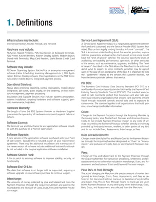 Infrastructure may include: 
Internet connection, Router, Firewall, and Network 
Hardware may include: 
PC/Server, Report Printer(s), POS Touchscreen or Keyboard terminals, 
POS Printer, Kitchen Printers, Kitchen Display System, Mobile devices 
(Hand Held Terminals), Mag Card Readers, Stand Beside Credit Card 
Terminal. 
Software may include: 
PC/Server Operating System, Back-office or enterprise management 
software (Labor Scheduling, Inventory Management etc.), POS Appli-cation, 
Kitchen Display software, Client applications on the POS Termi-nals 
and/or mobile devices, integrated payment process. 
Operational Services: 
Above store enterprise reporting, central reservations, mobile device 
integration, gift cards, guest loyalty, on-line ordering, on-line inven-tory 
management, payment processing 
Installation and Support Services may include: systems preparation, 
systems installation, ongoing hardware and software support, peri-odic 
maintenance, help desk. 
Hardware Warranty: 
The length of time the POS Systems Provider or Hardware Supplier 
guarantees the operability of hardware components against failure or 
defects. 
Software License: 
The terms of use and time frame for any application software provid-ed 
with the purchase of a Point of Sale System 
Software Upgrade: 
A new version of the application software purchased with your Point 
of Sale System. Typically this is included as part of your maintenance 
agreement. There may be additional installation and training cost if 
the newer version of software includes additional features/functional-ity 
not included in the original application software installation. 
Software Service Pack: 
A fix or patch to existing software to improve stability, security, or 
functionality. 
Software End-Of-Life: 
The date that software is no longer sold or supported, requiring a 
software upgrade or new software purchase to continue support. 
Interchange: 
The amounts of money collected by Visa and MasterCard from the 
Payment Processor through the Acquiring Member and paid to the 
issuing banks and exclusive of Costs, Dues, Fees and Payment Proces-sor 
margin. 
Service-Level Agreement (SLA): 
A Service-Level Agreement (SLA) is a negotiated agreement between 
the Merchant (customer) and the Service Provider (POS Systems Pro-vider). 
This can be a legally binding formal or informal “contract”. The 
SLA is a common understanding about the services, priorities, respon-sibilities, 
guarantees, and warranties. Each area of service scope should 
have the “level of service” defined. The SLA may specify the levels of 
availability, serviceability, performance, operation, or other attributes 
of the service, such as maintenance, upgrades, and billing. The “level 
of service” described in the SLA allows the Merchant to be informed 
about what to expect. In some contracts, penalties may be agreed 
upon in the case of non-compliance of the SLA. It is important to note 
the “agreement” relates to the services the customer receives, not 
how the service provider delivers that service. 
PCI DSS: 
The Payment Card Industry Data Security Standard (PCI DSS) is a 
worldwide information security standard defined by the Payment Card 
Industry Security Standards Council (PCI SSC). The standard was cre-ated 
to help merchants protect their businesses and also help pay-ment 
card industry organizations that process card payments prevent 
fraud through increased controls around data and its exposure to 
compromise. The standard applies to all organizations that hold, pro-cess, 
or exchange cardholder information. 
Costs: 
Charges to the Payment Processor through the Acquiring Member by 
the issuing banks, Visa, MasterCard, Discover and American Express. 
Costs do not include Payment Processor margin or any costs of ser-vices 
incurred by the Payment Processor whether directly or indirectly 
provided by third-party vendors, resellers, or other parties of any kind 
and do not include Dues, Assessments, Interchange, or Fees. 
Dues and Assessments: 
Charges made directly by Visa and MasterCard to the Payment Proces-sor 
through the Acquiring Member designated as “Dues” or “Assess-ments” 
and exclusive of Costs, Fees or any Payment Processor mar-gin. 
Fees: 
Charges of Visa and MasterCard to the Payment Processor through 
the Acquiring Member for transaction processing, settlement, and ex-ception 
services not otherwise included in Interchange, Dues, and As-sessments 
and exclusive of Costs and Payment Processor margin. 
Pass Thru or Pass Through: 
The act of charging the Merchant the precise amount of monies des-ignated 
as Interchange, Costs, Dues, Assessments, and Fees as de-fined 
in this document without mark-up or deviation of any kind for 
any reason. Pass Thru or Pass Through means no mark-ups are taken 
by the Payment Processor or any other party when Interchange, Dues, 
Fees, Costs, and Assessments are collected from the Merchant. 
1. Definitions 
 