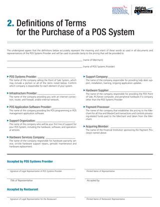 2. Definitions of Terms 
for the Purchase of a POS System 
The undersigned agrees that the definitions below accurately represent the meaning and intent of these words as used in all documents and 
representations of the POS Systems Provider and will be used to provide clarity to the pricing that will be provided to: 
________________________________________________________________ (name of Merchant) 
________________________________________________________________ (name of POS Systems Provider) 
POS Systems Provider:_________________________________ 
The name of the company selling the Point of Sale System, which 
may include a portion or all of the items noted below. Confirm 
which company is responsible for each element of your system. 
Infrastructure Provider:_________________________________ 
The name of the company providing you with an internet connec-tion, 
router, and firewall, and/or internal network. 
POS Application Software Provider:_____________________ 
The name of the company providing the POS programming or POS 
management application software. 
Support Organization:__________________________________ 
The name of the company who will be your first line of support for 
your POS System, including the hardware, software, and operation-al 
services. 
Hardware Services Company:_ _________________________ 
The name of the company responsible for hardware warranty ser-vice, 
on-site hardware support repairs, periodic maintenance and 
hardware replacement. 
Accepted by POS Systems Provider 
Support Company:______________________________________ 
The name of the company responsible for providing help desk sup-port, 
installation, training, ongoing application updates. 
Hardware Supplier:_____________________________________ 
The name of the company responsible for providing the POS Point 
of Sale, PC/Server computer, and peripheral hardware if a company 
other than the POS Systems Provider 
Payment Processor:____________________________________ 
The name of the company that establishes the pricing to the Mer-chant 
for all Visa and MasterCard transactions and controls process-ing- 
related funds paid to the Merchant and taken from the Mer-chant. 
Acquiring Member: _ ___________________________________ 
The name of the Financial Institution sponsoring the Payment Pro-cessor 
named above. 
__________________________________________________________ _ _________________________________________________________ 
Signature of Legal Representative of POS Systems Provider Printed Name of Representative 
__________________________________________________________ _ _________________________________________________________ 
Title of Representative Accepted by: 
Accepted by Restaurant 
__________________________________________________________ _ _________________________________________________________ 
Signature of Legal Representative for the Restaurant Printed Name of Restaurant Representative 
