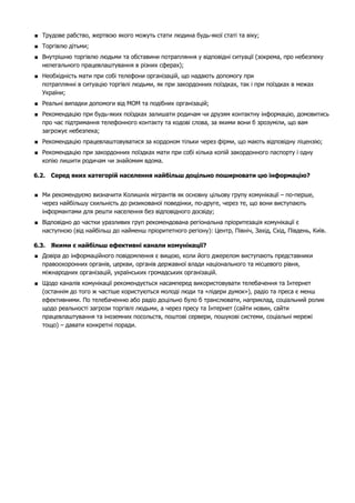  Трудове рабство, жертвою якого можуть стати людина будь-якої статі та віку; 
 Торгівлю дітьми; 
 Внутрішню торгівлю людьми та обставини потрапляння у відповідні ситуації (зокрема, про небезпеку 
нелегального працевлаштування в різних сферах); 
 Необхідність мати при собі телефони організацій, що надають допомогу при 
потраплянні в ситуацію торгівлі людьми, як при закордонних поїздках, так і при поїздках в межах 
України; 
 Реальні випадки допомоги від МОМ та подібних організацій; 
 Рекомендацію при будь-яких поїздках залишати родичам чи друзям контактну інформацію, домовитись 
про час підтримання телефонного контакту та кодові слова, за якими вони б зрозуміли, що вам 
загрожує небезпека; 
 Рекомендацію працевлаштовуватися за кордоном тiльки через фiрми, що мають вiдповiдну ліцензію; 
 Рекомендацію при закордонних поїздках мати при собi кiлька копiй закордонного паспорту i одну 
копiю лишити родичам чи знайомим вдома. 
6.2. Серед яких категорій населення найбільш доцільно поширювати цю інформацію? 
 Ми рекомендуємо визначити Колишніх мігрантів як основну цільову групу комунікації – по-перше, 
через найбільшу схильність до ризикованої поведінки, по-друге, через те, що вони виступають 
інформантами для решти населення без відповідного досвіду; 
 Відповідно до частки уразливих груп рекомендована регіональна пріоритезація комунікації є 
наступною (від найбільш до найменш пріоритетного регіону): Центр, Північ, Захід, Схід, Південь, Київ. 
6.3. Якими є найбільш ефективні канали комунікації? 
 Довіра до інформаційного повідомлення є вищою, коли його джерелом виступають представники 
правоохоронних органів, церкви, органів державної влади національного та місцевого рівня, 
міжнародних організацій, українських громадських організацій. 
 Щодо каналів комунікації рекомендується насамперед використовувати телебачення та Інтернет 
(останнім до того ж частіше користуються молоді люди та «лідери думок»), радіо та преса є менш 
ефективними. По телебаченню або радіо доцільно було б транслювати, наприклад, соціальний ролик 
щодо реальності загрози торгівлі людьми, а через пресу та Інтернет (сайти новин, сайти 
працевлаштування та іноземних посольств, поштові сервери, пошукові системи, соціальні мережі 
тощо) – давати конкретні поради. 
