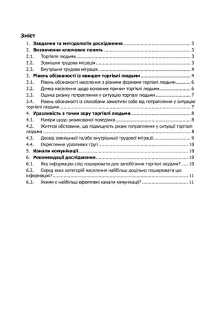 Зміст 
1. Завдання та методологія дослідження.................................................. 3 
2. Визначення ключових понять ................................................................ 3 
2.1. Торгівля людьми..................................................................................... 3 
2.2. Зовнішня трудова міграція ...................................................................... 3 
2.3. Внутрішня трудова міграція. ................................................................... 4 
3. Рівень обізнаності із явищем торгівлі людьми ..................................... 4 
3.1. Рівень обізнаності населення з різними формами торгівлі людьми........... 6 
3.2. Думка населення щодо основних причин торгівлі людьми ....................... 6 
3.3. Оцінка ризику потрапляння у ситуацію торгівлі людьми .......................... 7 
3.4. Рівень обізнаності із способами захистити себе від потрапляння у ситуацію 
торгівлі людьми. ................................................................................................ 7 
4. Уразливість з точки зору торгівлі людьми ............................................ 8 
4.1. Наміри щодо ризикованої поведінки........................................................ 8 
4.2. Життєві обставини, що підвищують ризик потрапляння у ситуації торгівлі 
людьми ............................................................................................................. 8 
4.3. Досвід зовнішньої та/або внутрішньої трудової міграції............................ 9 
4.4. Окреслення уразливих груп .................................................................. 10 
5. Канали комунікації................................................................................. 10 
6. Рекомендації дослідження .................................................................... 10 
6.1. Яку інформацію слід поширювати для запобігання торгівлі людьми? ..... 10 
6.2. Серед яких категорій населення найбільш доцільно поширювати цю 
інформацію? .................................................................................................... 11 
6.3. Якими є найбільш ефективні канали комунікації? .................................. 11 
 