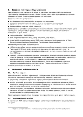 1. Завдання та методологія дослідження 
В квітні-липні 2011 року компанією GfK Ukraine на замовлення Програми протидії торгівлі людьми 
Представництва Міжнародної організації з міграції в Україні (далі – МОМ) було проведено дослідження 
обізнаності населення України з різними формами торгівлі людьми. 
Основними питаннями дослідження є: 
 Яку інформацію слід поширювати для запобігання торгівлі людьми? 
 Серед яких категорій населення найбільш доцільно поширювати цю інформацію? 
 Якими є найбільш ефективні канали комунікації? 
Дані дослідження були зібрані шляхом опитування населення України методом особистого інтерв’ю вдома 
у респондента. Опитування було проведено в травні-червні 2011 року. Результати опитування 
аналізуються на трьох рівнях: 
 Населення України у віці 14-65 років; 
 Шість макрорегіонів України: Захід, Центр, Київ, Північ, Схід, Південь; 
 Цільові адміністративні одиниці, в яких МОМ планує проведення спеціальних заходів: АР Крим, 
Дніпропетровська, Львівська, Миколаївська, Тернопільська, Харківська області. 
Вибірка опитування складає 2500 респондентів: 
 1000 респондентів було опитано за загальнонаціональною вибіркою, репрезентативною населенню 
України у віці 14-65 років за адміністративними одиницями, розміром населеного пункту та 
статевовіковою структурою відповідно до даних Державного комітету статистики України станом на 1 
січня 2010 року; 
 Крім того, в шести цільових адміністративних одиницях була проведена бустерна (додаткова) вибірка 
у 1500 респондентів, спроектована таким чином, що у кожній адміністративній одиниці в межах обох 
вибірок було опитано 300 респондентів. У кожній адміністративній одиниці вибірка є 
репрезентативною населенню за розміром населеного пункту та статевовіковою структурою 
відповідно до даних Державного комітету статистики України станом на 1 січня 2010 року. 
Тривалість інтерв’ю становила близько 20 хвилин. 
2. Визначення ключових понять 
2.1. Торгівля людьми. 
Згідно Палермського протоколу Конвенції ООН «торгівля людьми полягає в поєднанні трьох базових 
компонентів, кожен з яких можна буде знайти у переліку, поданому у визначенні: 
 дія у вигляді: „вербування, перевезення, передачі, переховування або прийманні людей"; 
 шляхом: „погроз або застосування сили чи інших форм примусу, викрадення, шахрайства, обману, 
зловживання владою чи уразливим становищем або даванням чи отриманням платні чи пільг з метою 
домогтися згоди особи, яка має контроль над іншою особою"; 
 з метою експлуатації, що передбачає „принаймні, експлуатації проституції інших осіб або інші форми 
сексуальної експлуатації, примусової праці або послуг, рабства або діяльності, схожої на рабство, 
особисту залежність або вилучення органів". 
В даному дослідженні розрізняється міжнародна та внутрішня (в межах однієї країни) торгівля людьми. 
2.2. Зовнішня трудова міграція 
За визначенням МОМ1 зовнішня трудова міграція – це переміщення особи з метою працевлаштування в 
інші країни. 
1 http://www.iom.int/jahia/Jahia/about-migration/developing-migration-policy/migration-labour/labour/cache/offonce 
 