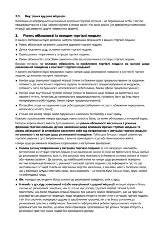 2.3. Внутрішня трудова міграція. 
Відповідно до попереднього визначення внутрішня трудова міграція – це переміщення особи з метою 
працевлаштування в інші населені пункти в межах однієї і тієї самої країни (не враховуючи маятникової 
міграції, що дозволяє щодня повертатися додому). 
3. Рівень обізнаності із явищем торгівлі людьми 
В даному дослідженні було виділено наступні показники обізнаності з явищем торгівлі людьми: 
 Рівень обізнаності населення з різними формами торгівлі людьми; 
 Думка населення щодо основних причин торгівлі людьми; 
 Оцінка ризику потрапляння у ситуацію торгівлі людьми; 
 Рівень обізнаності із способами захистити себе від потрапляння у ситуацію торгівлі людьми. 
Виникає питання, чи впливає обізнаність із проблемою торгівлі людьми на наміри щодо 
ризикованої поведінки в контексті торгівлі людьми? 
У даному дослідженні було вирахувано індекс намірів щодо ризикованої поведінки в контексті торгівлі 
людьми, що включає наступні параметри: 
 Наміри щодо зовнішньої трудової міграції (плани та бажання щодо працевлаштування за кордоном, 
готовність до нелегального перетину кордону та нелегального працевлаштування за кордоном, 
готовність їхати до будь-якого неперевіреного роботодавця, бажані сфери працевлаштування); 
 Наміри щодо внутрішньої трудової міграції (плани та бажання щодо поїздок на заробітки в інші 
населені пункти, готовність до нелегального працевлаштування, готовність їхати до будь-якого 
неперевіреного роботодавця, бажані сфери працевлаштування); 
 Потенційна згода на порушення прав роботодавцем (забирання паспорту, обмеження пересування, 
несвоєчасну оплату тощо); 
 (тільки для жінок) Наміри щодо одруження з іноземцем та переїзду в іншу країну. 
Кожному з ризикованих намірів відповідає певна кількість балів, за якими обчислюється сумарний індекс. 
Методом кореляційного аналізу було виявлено, що рівень обізнаності населення з різними 
формами торгівлі людьми, думка населення щодо основних причин торгівлі людьми та 
рівень обізнаності із способами захистити себе від потрапляння у ситуацію торгівлі людьми 
не впливають на наміри щодо ризикованої поведінки. Тобто для більшості людей знання про 
торгівлю людьми є суто теоретичними, і вони не прикладають їх до обставин власного життя. 
Наміри щодо ризикованої поведінки скорельовані з наступними факторами: 
 Оцінка ризику потрапляння у ситуацію торгівлі людьми: ті, хто заперечує можливість 
потрапляння в ситуацію торгівлі людьми («це однозначно ніколи зі мною не трапиться») більш схильні 
до ризикованої поведінки, аніж ті, хто допускає таку можливість («ймовірно це може статися зі мною» 
або «важко сказати»). Це означає, що найбільший вплив на наміри щодо ризикованої поведінки 
матиме комунікація близькості, реальності ситуацій торгівлі людьми: слід інформувати про те, що 
жертвами цих ситуацій стають не маргінальні верстви населення, а звичайні, навіть досвідчені люди, 
що у відповідні ситуації втягують люди, яким довіряють – це можуть бути близькі люди, друзі, колеги 
та роботодавці тощо; 
 Вік: молодші респонденти більш схильні до ризикованої поведінки, аніж старші; 
 Наявність досвіду зовнішньої та/або внутрішньої трудової міграції: колишні мігранти більш 
схильні до ризикованої поведінки, ніж ті, хто не має досвіду трудової міграції. Можна було б 
припустити, що досвід трудової міграції повинен був навчити людей обережності, але на практиці 
спостерігається зворотна тенденція: якщо трудового мігранта не втягнули у ситуацію торгівлі людьми, 
і він благополучно повернувся додому із заробленими грошима, він стає більш схильним до 
ризикованих практик у майбутньому. Важливість інформаційної роботи серед колишніх мігрантів 
доповнюється тим фактом, що вони своїм прикладом і розповідями про успішні поїздки втягують у 
ризиковані практики інших людей без відповідного досвіду; 
 