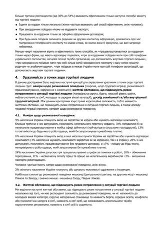 Більше третини респондентів (від 30% до 54%) вважають ефективними тільки наступні способи захисту 
від торгівлі людьми: 
 Їздити за кордон тiльки легально (жінки частіше вважають цей спосіб ефективним, аніж чоловіки); 
 При закордонних поїздках нiкому не вiддавати паспорт; 
 Працювати за кордоном тiльки за офiцiйно оформленим договором; 
 При будь-яких поїздках залишати родичам чи друзям контактну інформацію, домовитись про час 
підтримання телефонного контакту та кодові слова, за якими вони б зрозуміли, що вам загрожує 
небезпека. 
Менше чверті населення вірить в ефективність таких способів, як «працевлаштовуватися за кордоном 
тiльки через фiрми, що мають вiдповiдну ліцензію», «при за кордонних поїздках мати при собi телефони 
українського посольства, мiсцевої поліції та/або організацій, що допомагають жертвам торгівлі людьми», 
«при закордонних поїздках мати при собi кiлька копiй закордонного паспорту i одну копiю лишити 
родичам чи знайомим вдома», «при поїздках в межах України мати при собi телефони органiзацiй, що 
допомагають жертвам торгiвлi людьми». 
4. Уразливість з точки зору торгівлі людьми 
В даному дослідженні було виділено наступні критерії для окреслення уразливих з точки зору торгівлі 
людьми груп: наміри щодо ризикованої поведінки (зокрема, щодо трудової міграції, ризикованого 
працевлаштування, одруження з іноземцем); життєві обставини, що підвищують ризик 
потрапляння у ситуації торгівлі людьми (матеріальна скрута, борги, низький рівень освіти, 
неблагополучність сім’ї, молодша та середня вікові категорії); досвід зовнішньої та/або внутрішньої 
трудової міграції. Між даними критеріями існує пряма кореляційна залежність, тобто наявність 
життєвих обставин, що підвищують ризик потрапляння в ситуацію торгівлі людьми, а також досвіду 
трудової міграції сприяють намірам щодо ризикованої поведінки. 
4.1. Наміри щодо ризикованої поведінки. 
9% населення України планують виїзд на заробітки за кордон або шукають відповідні можливості, 
близько третини з них допускають можливість нелегального перетину кордону, 78% погодилися б на 
нелегальне працевлаштування в якийсь сфері зайнятості (найчастіше в сільському господарстві), 13% 
готові виїхати до будь-якого роботодавця, який би запропонував привабливу платню. 
6% населення України планують виїзд в інші населені пункти України на заробітки або шукають відповідні 
можливості (3% населення шукають можливості заробітків як за кордоном, так і в Україні). 28% з них 
допускають можливість працевлаштування без трудового договору, а 17% - поїздку до будь-якого, 
неперевіреного роботодавця, який запропонував би привабливу платню. 
24% населення України допускає при працевлаштуванні штрафи за помилки в роботі, 16% - обмеження 
пересування, 11% - несвоєчасну оплату праці та працю на нелегальному виробництві і 3% - вилучення 
паспорта роботодавцем. 
Чоловіки частіше мають наміри щодо ризикованої поведінки, аніж жінки. 
2% жіночого населення України планують або шукають можливості одруження з іноземцем. 
Найбільше схильні до ризикованої поведінки мешканці Центрального регіону, на другому місці - мешканці 
Півночі та Заходу, і значно менше - мешканці Сходу, Півдня і Києва. 
4.2. Життєві обставини, що підвищують ризик потрапляння у ситуації торгівлі людьми 
Ми виділили наступні життєві обставини, що підвищують ризик потрапляння у ситуації торгівлі людьми 
незалежно від того, чи має респондент схильність до ризикованої поведінки, чи ні: належність до 
молодшої вікової категорії, скрутне матеріальне становище та наявність боргів, середня освіта, конфлікти 
або психологічна напруга в сім’ї, наявність в сім’ї осіб, що зловживають алкогольними та/або 
наркотичними речовинами, наявність в сім’ї осіб із судимістю. 
 