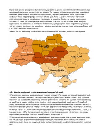 Водночас в процесі дослідження було виявлено, що особи із даними характеристиками більш схильні до 
ризикованої поведінки в контексті торгівлі людьми. Так градація регіонів за схильністю до ризикованої 
поведінки досить близько відповідає частці населення, змушеного економити на їжі та/або одязі – 
найбільше таких людей в Центрі, найменше в Києві (див. Мапа 1). Значні регіональні відмінності 
спостерігаються тільки за матеріальним становищем та наявністю боргів – за іншими показниками 
життєвих обставин, що підвищують ризик потрапляння у ситуації торгівлі людьми, немає значущих 
відмінностей між регіонами. За життєвими обставинами, що підвищують ризик потрапляння у ситуації 
торгівлі людьми, відмінності між чоловіками і жінками полягають у тому, що серед жінок дещо більше осіб 
у віці 55-65 років та з вищою освітою. 
Мапа 1. Частка населення, що економить на харчуванні та/або на одязі в різних регіонах України 
4.3. Досвід зовнішньої та/або внутрішньої трудової міграції. 
10% населення вже мали досвід зовнішньої трудової міграції, 11% - досвід внутрішньої трудової міграції, 
3% мають досвід як зовнішньої, так і внутрішньої міграції (вони були об’єднані в єдину групу «Колишні 
мігранти», що складає 18% населення). Близько третини з них планують або шукають можливості виїзду 
на заробітки за кордон та/або в межах України, тобто ведуть міграційний спосіб життя. Міграційний 
досвід при зовнішній міграції підвищує схильність до ризикованої поведінки під час зовнішньої міграції, а 
міграційний досвід внутрішньої міграції – схильність до ризикованої поведінки під час внутрішньої міграції. 
На Заході, Півночі та Центрі частка людей із досвідом зовнішньої трудової міграції становить 13-16%, а в 
інших регіонах – 6-8%. Частка колишніх внутрішніх мігрантів є однаковою в усіх регіонах – вочевидь, 
внутрішні мігранти найчастіше їдуть до найближчого великого міста. 
72% Колишніх мігрантів належать до чоловічої статі, вони є молодшими, ніж загальне населення, серед 
них більше людей із професійною або середньої спеціальною освітою. Вони частіше, ніж загальне 
населення, мають борги або кредити, а також частіше переживають конфлікти та психологічну напругу в 
сім’ї. 
 