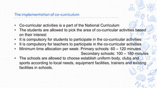 The implementation of co-curriculum
• Co-curricular activities is a part of the National Curriculum
• The students are allowed to pick the area of co-curricular activities based
on their interest
• It is compulsory for students to participate in the co-curricular activities
• It is compulsory for teachers to participate in the co-curricular activities
• Minimum time allocation per week: Primary schools: 60 – 120 minutes
Secondary schools: 100 – 180 minutes
• The schools are allowed to choose establish uniform body, clubs and
sports according to local needs, equipment facilities, trainers and existing
facilities in schools.
 